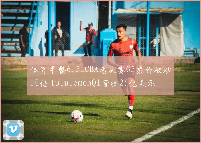 体育早餐6.5_CBA总决赛G5票价被炒10倍 lululemonQ1营收25亿美元